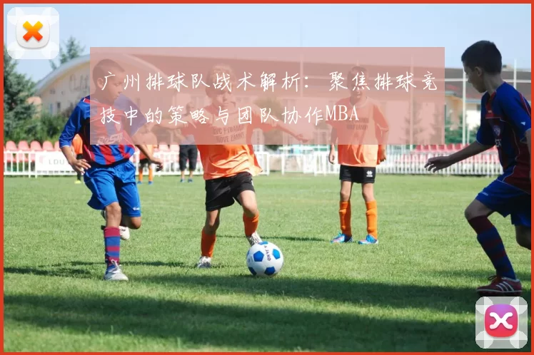 广州排球队战术解析：聚焦排球竞技中的策略与团队协作MBA