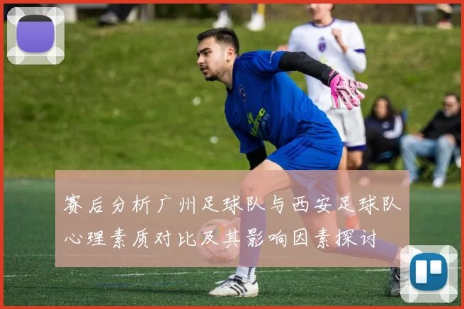 赛后分析广州足球队与西安足球队心理素质对比及其影响因素探讨