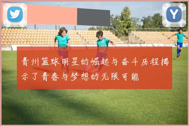 青州篮球明星的崛起与奋斗历程揭示了青春与梦想的无限可能