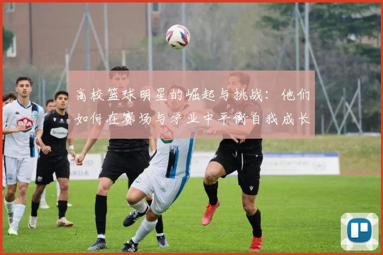 高校篮球明星的崛起与挑战：他们如何在赛场与学业中平衡自我成长