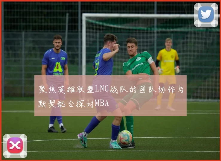 聚焦英雄联盟LNG战队的团队协作与默契配合探讨MBA
