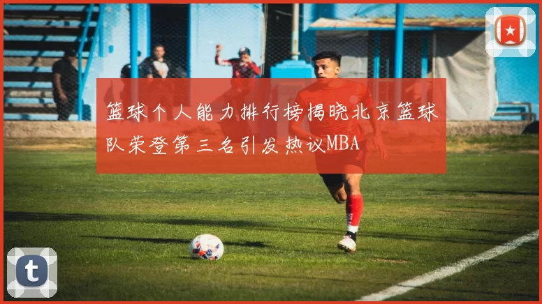 篮球个人能力排行榜揭晓北京篮球队荣登第三名引发热议MBA