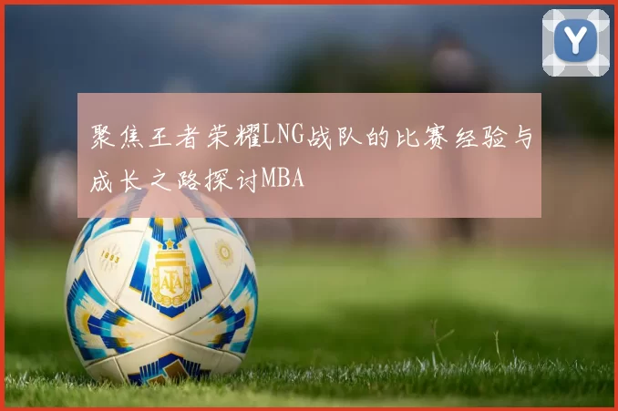 聚焦王者荣耀LNG战队的比赛经验与成长之路探讨MBA