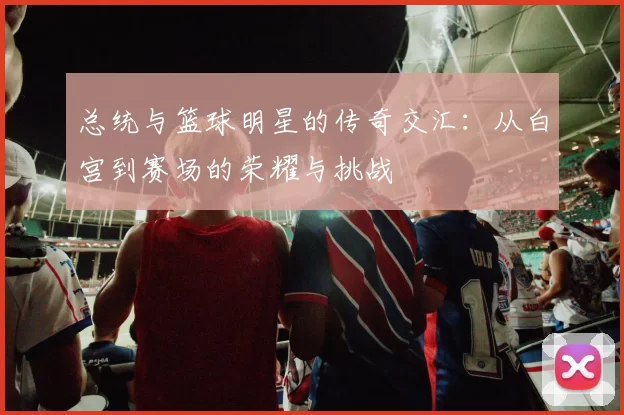总统与篮球明星的传奇交汇：从白宫到赛场的荣耀与挑战