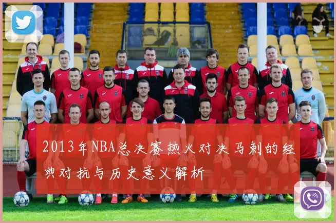 2013年NBA总决赛热火对决马刺的经典对抗与历史意义解析