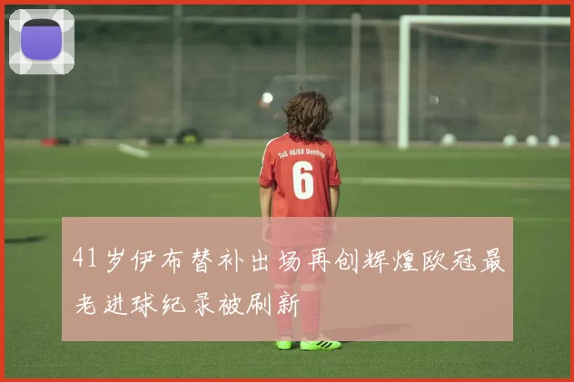 41岁伊布替补出场再创辉煌欧冠最老进球纪录被刷新