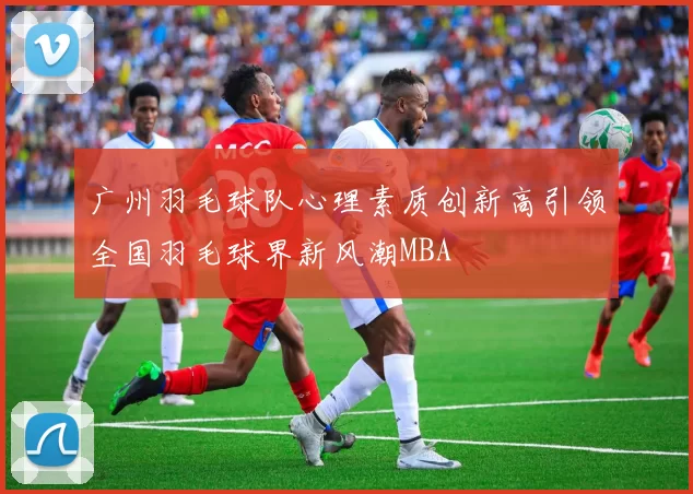 广州羽毛球队心理素质创新高引领全国羽毛球界新风潮MBA