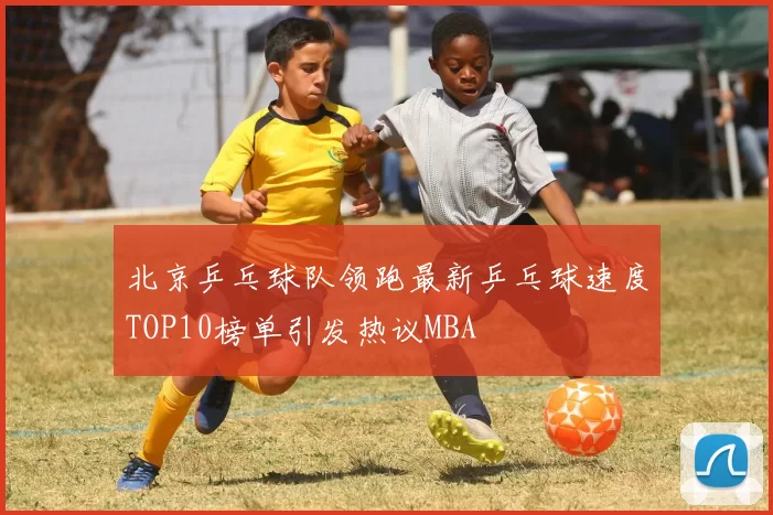 北京乒乓球队领跑最新乒乓球速度TOP10榜单引发热议MBA