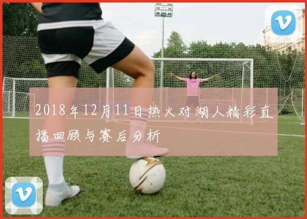2018年12月11日热火对湖人精彩直播回顾与赛后分析