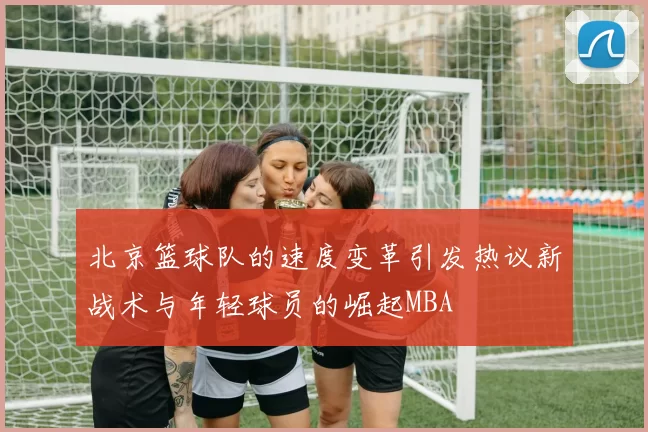 北京篮球队的速度变革引发热议新战术与年轻球员的崛起MBA