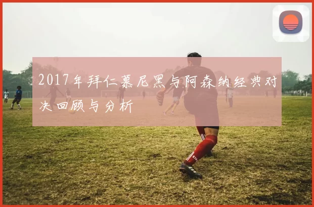 2017年拜仁慕尼黑与阿森纳经典对决回顾与分析