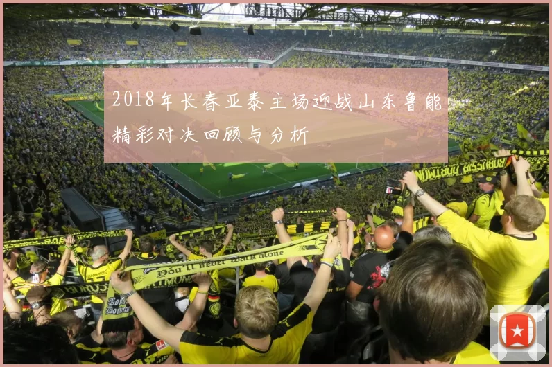 2018年长春亚泰主场迎战山东鲁能精彩对决回顾与分析