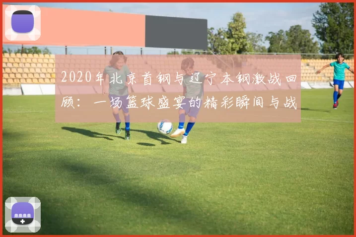 2020年北京首钢与辽宁本钢激战回顾：一场篮球盛宴的精彩瞬间与战术较量